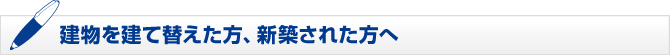 建物を建て替えた方、新築された方へ 建物を建て替えた方、新築された方へ