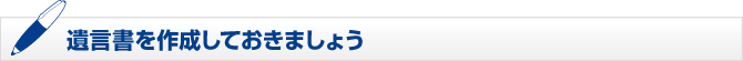 遺言書を作成しておきましょう 遺言書を作成しておきましょう